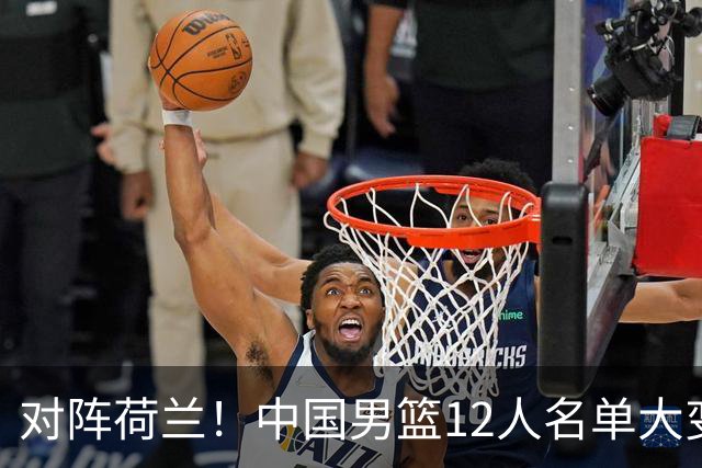 对阵荷兰！中国男篮12人名单大变化，五人被替换，胡金秋也不打